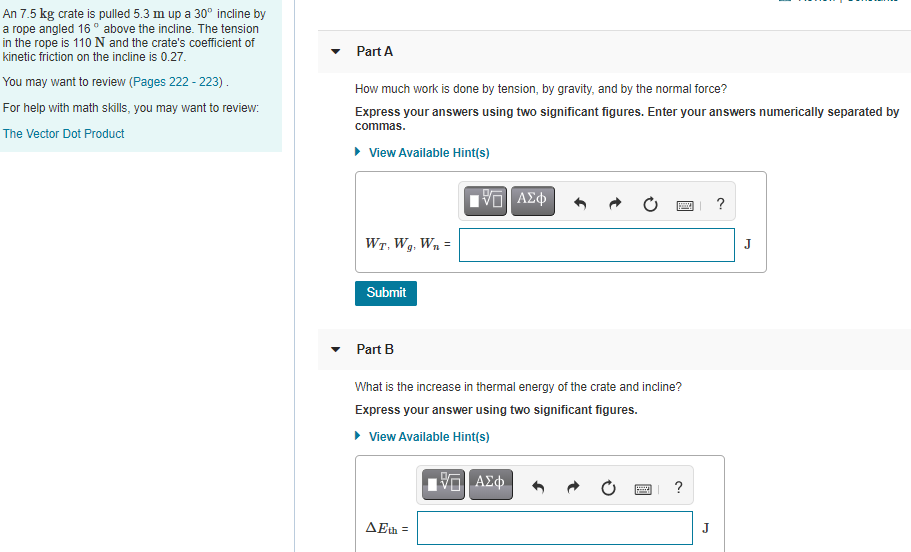 An 7.5 kg crate is pulled 5.3 m up a 30° incline by
a rope angled 16 ° above the incline. The tension
in the rope is 110N and the crate's coefficient of
kinetic friction on the incline is 0.27.
Part A
You may want to review (Pages 222 - 223).
How much work is done by tension, by gravity, and by the normal force?
For help with math skills, you may want to review:
Express your answers using two significant figures. Enter your answers numerically separated by
commas.
The Vector Dot Product
• View Available Hint(s)
Wr, Wg, Wn =
J
Submit
Part B
What is the increase in thermal energy of the crate and incline?
Express your answer using two significant figures.
