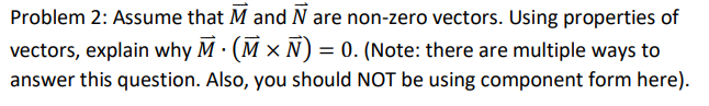 Problem 2: Assume that M and N are non-zero vectors. Using properties of
vectors, explain why M · (M × N) = 0. (Note: there are multiple ways to
answer this question. Also, you should NOT be using component form here).
