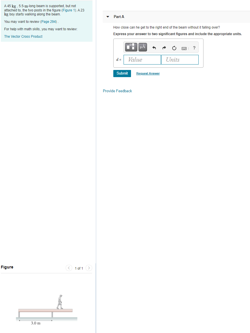 A 45 kg , 5.5-m-long beam is supported, but not
attached to, the two posts in the figure (Figure 1). A 23
kg boy starts walking along the beam.
Part A
You may want to review (Page 294).
How close can he get to the right end of the beam without it falling over?
For help with math skills, you may want to review:
Express your answer to two significant figures and include the appropriate units.
The Vector Cross Product
?
d =
Value
Units
Submit
Request Answer
Provide Feedback
Figure
< 1 of 1>
3.0 m

