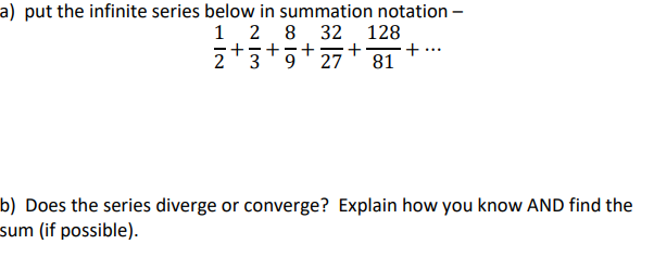 a) put the infinite series below in summation notation –
1 2 8
+5+7+
z+3+5+27+
2 3
9.
32 128
...
81
b) Does the series diverge or converge? Explain how you know AND find the
sum (if possible).
