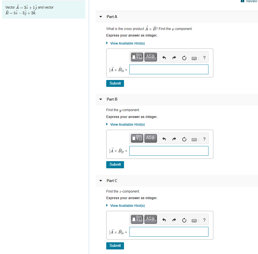 Review
Vector A = 31 +1j and vector
В - 5i — 3; +2
Part A
What is the cross product A x B? Find the r-component.
Express your answer as integer.
• View Available Hint(s)
?
[Ãx B] =
Submit
Part B
Find the y-component.
Express your answer as integer.
• View Available Hint(s)
V AE
?
Submit
Part C
Find the z-component.
Express your answer as integer.
• View Available Hint(s)
?
JÄx B], =
Submit
