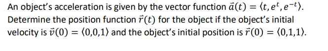 An objecť's acceleration is given by the vector function a(t) = (t, et, e-t).
Determine the position function r(t) for the object if the object's initial
velocity is v (0) = (0,0,1) and the object's initial position is 7(0) = (0,1,1).

