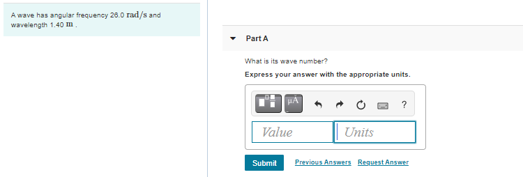 A wave has angular frequency 26.0 rad/s and
wavelength 1.40 Im.
Part A
What is its wave number?
Express your answer with the appropriate units.
HA
Value
Units
Submit
Previous Answers Request Answer
