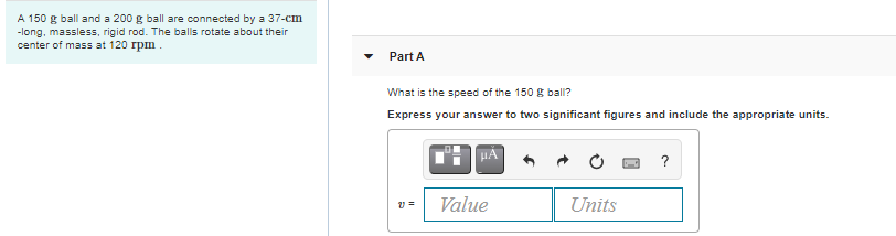 A 150 g ball and a 200 g ball are connected by a 37-cm
-long, massless, rigid rod. The balls rotate about their
center of mass at 120 rpm.
Part A
What is the speed of the 150 g ball?
Express your answer to two significant figures and include the appropriate units.
HA
?
Value
Units
