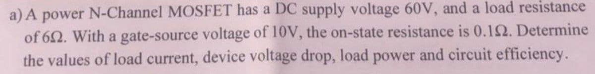 a) A power N-Channel MOSFET has a DC supply voltage 60V, and a load resistance
of 62. With a gate-source voltage of 10V, the on-state resistance is 0.12. Determine
the values of load current, device voltage drop, load power and circuit efficiency.
