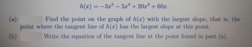 h(x) = -3x – 5x + 20x + 60x.
Find the point on the graph of h(r) with the largest slope, that is, the
(a)
point where the tangent line of h(x) has the largest slope at this point.
(b)
Write the equation of the tangent line at the point found in part (a).
