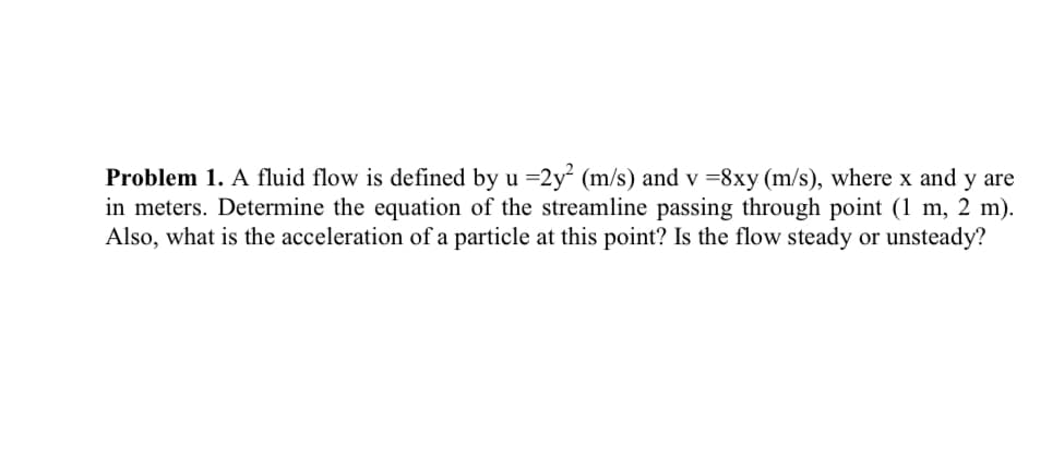 Problem 1. A fluid flow is defined by u =2y (m/s) and v =8xy (m/s), where x and y are
in meters. Determine the equation of the streamline passing through point (1 m, 2 m).
Also, what is the acceleration of a particle at this point? Is the flow steady or unsteady?
