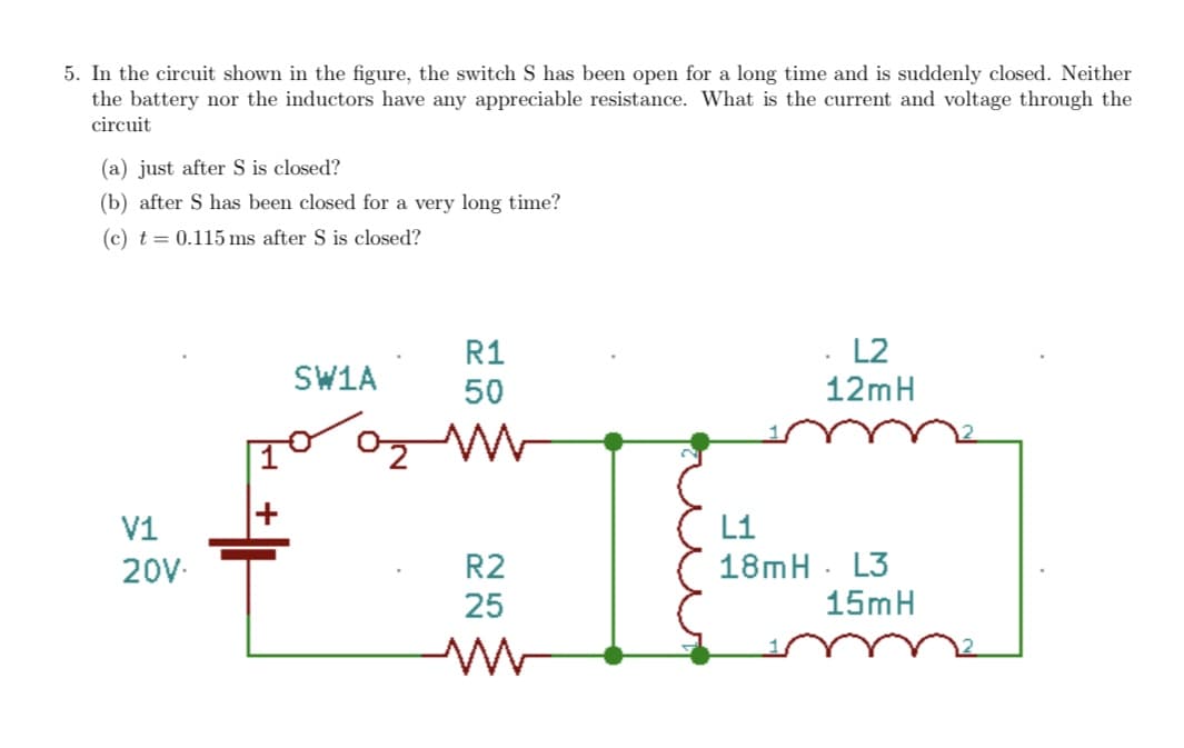5. In the circuit shown in the figure, the switch S has been open for a long time and is suddenly closed. Neither
the battery nor the inductors have any appreciable resistance. What is the current and voltage through the
circuit
(a) just after S is closed?
(b) after S has been closed for a very long time?
(c) t = 0.115 ms after S is closed?
R1
L2
SW1A
50
12mH
V1
L1
18mH . L3
15mH
20V-
R2
25
