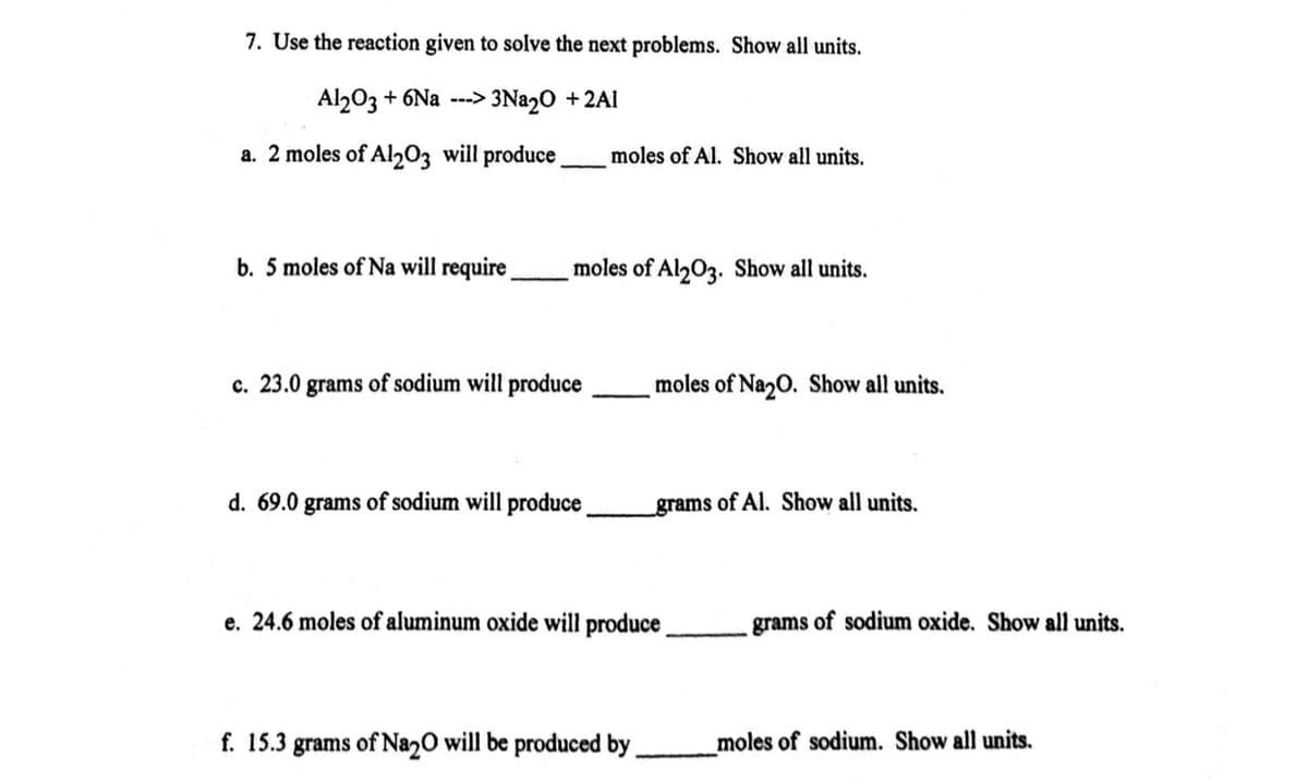 7. Use the reaction given to solve the next problems. Show all units.
Al203 + 6Na ---> 3Nª2O +2Al
a. 2 moles of Al203 will produce.
moles of Al. Show all units,
b. 5 moles of Na will require.
moles of Al203. Show all units.
c. 23.0 grams of sodium will produce
moles of Na20. Show all units.
d. 69.0 grams of sodium will produce
grams of Al. Show all units.
e. 24.6 moles of aluminum oxide will produce
grams of sodium oxide. Show all units.
f. 15.3 grams of Na2O will be produced by
moles of sodium. Show all units.
