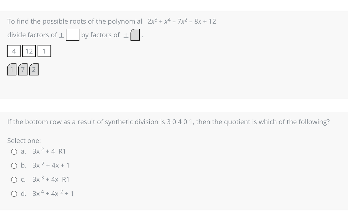 To find the possible roots of the polynomial 2x³ + x4 - 7x² − 8x + 12
divide factors of +
by factors of ±
4
12 1
1 72
If the bottom row as a result of synthetic division is 3 0 4 0 1, then the quotient is which of the following?
Select one:
O a. 3x² + 4 R1
O b.
3x2 + 4x + 1
O c. 3x³ + 4x R1
O d. 3x4 + 4x ² + 1