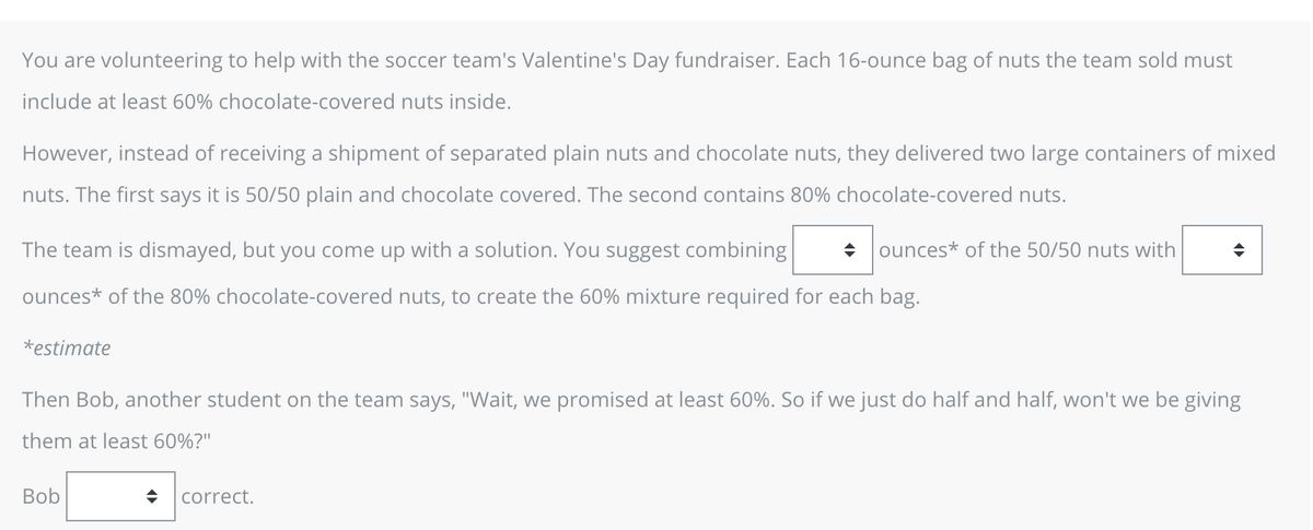 You are volunteering to help with the soccer team's Valentine's Day fundraiser. Each 16-ounce bag of nuts the team sold must
include at least 60% chocolate-covered nuts inside.
However, instead of receiving a shipment of separated plain nuts and chocolate nuts, they delivered two large containers of mixed
nuts. The first says it is 50/50 plain and chocolate covered. The second contains 80% chocolate-covered nuts.
The team is dismayed, but you come up with a solution. You suggest combining
ounces* of the 80% chocolate-covered nuts, to create the 60% mixture required for each bag.
*estimate
ounces of the 50/50 nuts with
Bob
Then Bob, another student on the team says, "Wait, we promised at least 60%. So if we just do half and half, won't we be giving
them at least 60%?"
correct.
◆