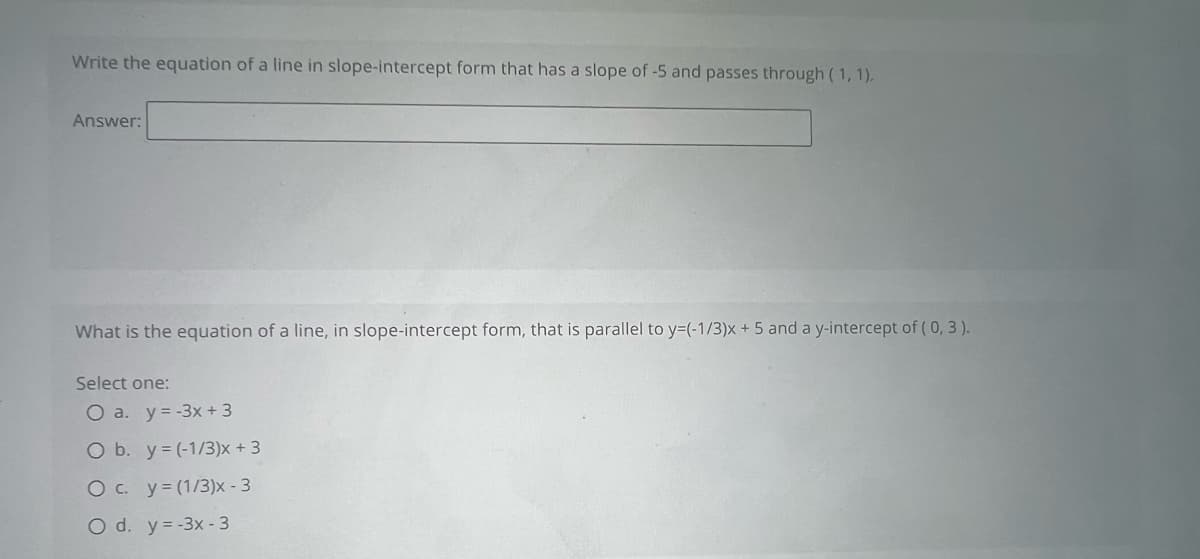 Write the equation of a line in slope-intercept form that has a slope of -5 and passes through (1,1).
Answer:
What is the equation of a line, in slope-intercept form, that is parallel to y=(-1/3)x+ 5 and a y-intercept of (0, 3).
Select one:
O a. y=-3x + 3
O b. y = (-1/3)x +3
O c. y = (1/3)x - 3
O d. y=-3x - 3