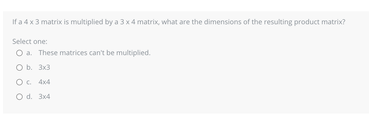 If a 4 x 3 matrix is multiplied by a 3 x 4 matrix, what are the dimensions of the resulting product matrix?
Select one:
a. These matrices can't be multiplied.
O b. 3x3
4x4
O d. 3x4
C.