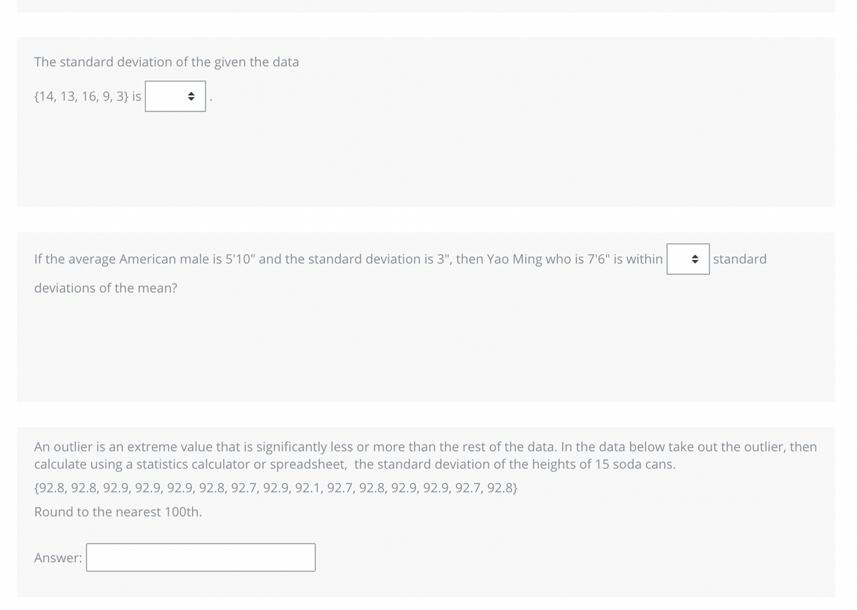 The standard deviation of the given the data
(14, 13, 16, 9, 3} is
♦
If the average American male is 5'10" and the standard deviation is 3", then Yao Ming who is 7'6" is within ◆ standard
deviations of the mean?
An outlier is an extreme value that is significantly less or more than the rest of the data. In the data below take out the outlier, then
calculate using a statistics calculator or spreadsheet, the standard deviation of the heights of 15 soda cans.
{92.8, 92.8, 92.9, 92.9, 92.9, 92.8, 92.7, 92.9, 92.1, 92.7, 92.8, 92.9, 92.9, 92.7, 92.8}
Round to the nearest 100th.
Answer: