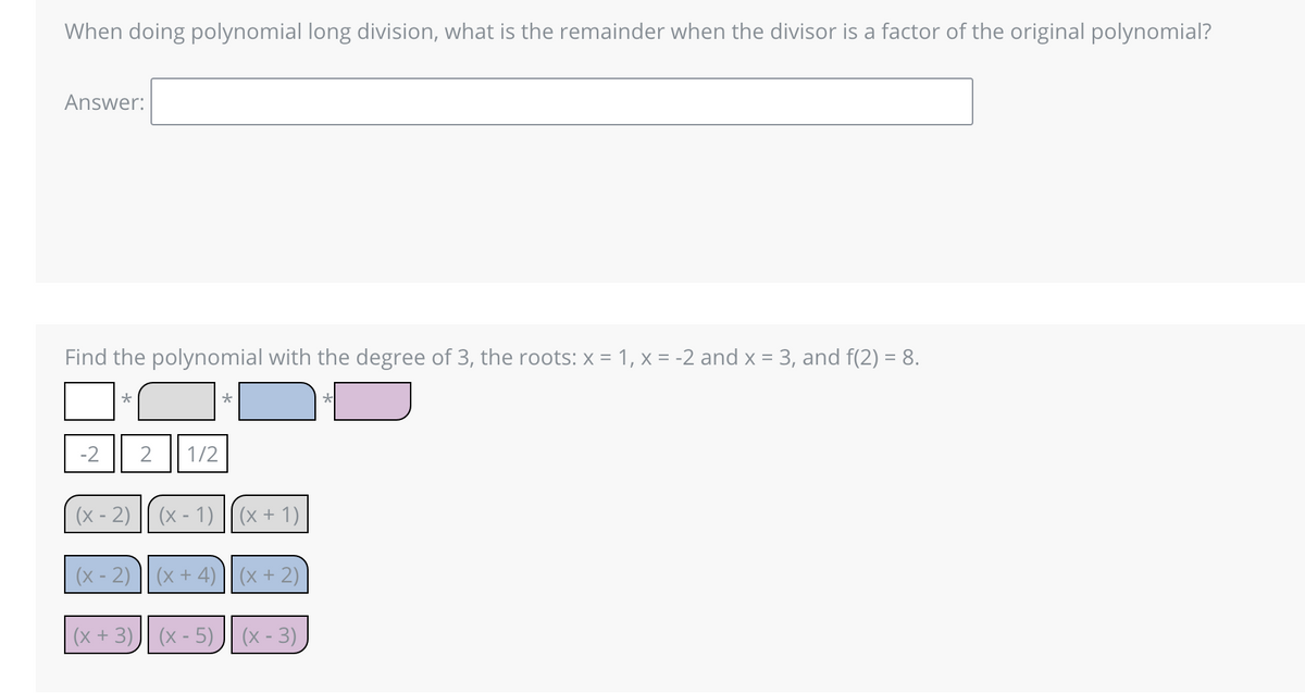 When doing polynomial long division, what is the remainder when the divisor is a factor of the original polynomial?
Answer:
Find the polynomial with the degree of 3, the roots: x = 1, x = -2 and x = 3, and f(2)= 8.
*
(x-2)
2 1/2
(x + 3)
(x - 1) (x + 1)
(x - 2)(x + 4) (x + 2)
(x - 5)(x-3),
*