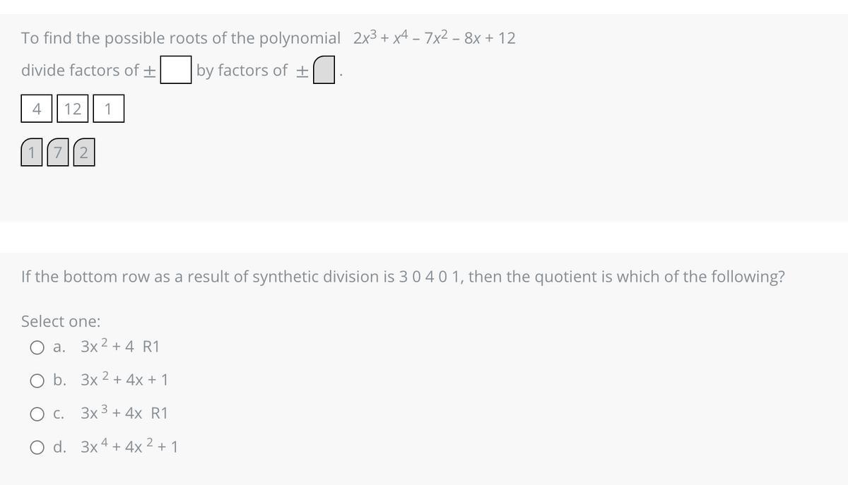 To find the possible roots of the polynomial 2x³ + x4 − 7x² − 8x + 12
divide factors of +
by factors of ±
4
12
(72
1
If the bottom row as a result of synthetic division is 3 0 4 0 1, then the quotient is which of the following?
Select one:
a. 3x² + 4 R1
O b.
3x² + 4x + 1
O C.
3x3 + 4x R1
O d. 3x4 + 4x² + 1