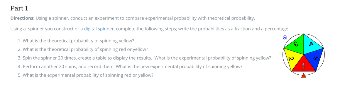 Part 1
Directions: Using a spinner, conduct an experiment to compare experimental probability with theoretical probability.
Using a spinner you construct or a digital spinner, complete the following steps; write the probabilities as a fraction and a percentage.
a
1. What is the theoretical probability of spinning yellow?
2. What is the theoretical probability of spinning red or yellow?
3. Spin the spinner 20 times, create a table to display the results. What is the experimental probability of spinning yellow?
4. Perform another 20 spins, and record them. What is the new experimental probability of spinning yellow?
5. What is the experimental probability of spinning red or yellow?
E
2
1
Ď