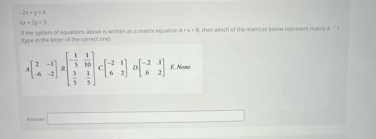 - 2x+y = 4
6x + 2y = 3
If the system of equations above is written as a matrix equation Ax = B, then which of the matrices below represent matrix A-¹?
(type in the letter of the correct one)
1
2
-1
-2
5 10
A.
1.[²/6
B.
D.
E. None
-6-2
.6
Answer:
3