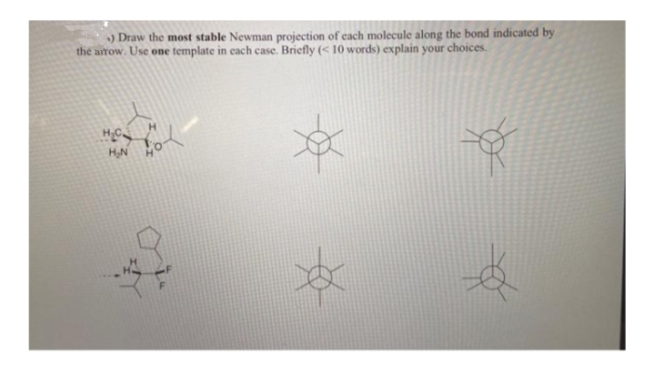 ) Draw the most stable Newman projection of each molecule along the bond indicated by
the arow. Use one template in each case. Briefly (< 10 words) explain your choices.
H.
HN
