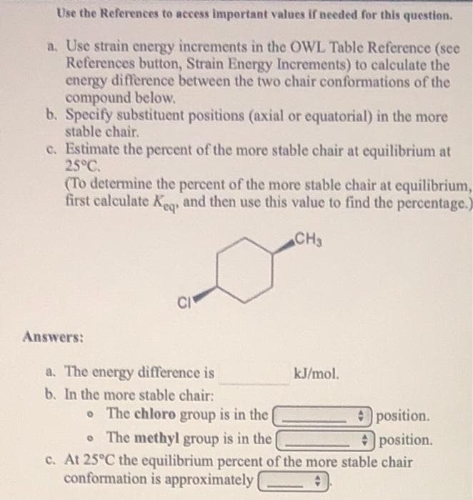 Use the References to access important values if needed for this question.
a. Use strain energy increments in the OWL Table Reference (sce
References button, Strain Energy Increments) to calculate the
energy difference between the two chair conformations of the
compound below.
b. Specify substituent positions (axial or equatorial) in the more
stable chair.
c. Estimate the percent of the more stable chair at equilibrium at
25°C.
(To determine the percent of the more stable chair at equilibrium,
first calculate K, and then use this value to find the percentage.)
CH3
CI
Answers:
a. The energy difference is
b. In the more stable chair:
kJ/mol.
o The chloro group is in the
position.
• The methyl group is in the
Oposition.
c. At 25°C the equilibrium percent of the more stable chair
conformation is approximately
