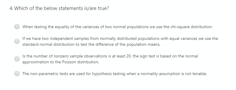 4. Which of the below statements is/are true?
When testing the equality of the variances of two normal populations we use the chi-square distribution.
If we have two independent samples from normally distributed populations with equal variances we use the
standard normal distribution to test the difference of the population means.
Is the number of nonzero sample observations is at least 20, the sign test is based on the normal
approximation to the Poisson distribution.
The non-parametric tests are used for hypothesis testing when a normality assumption is not tenable.
