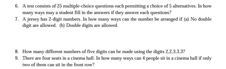 6. A test consists of 25 multiple-choice questions each permitting a choice of 5 alternatives. In how
many ways may a student fill in the answers if they answer each questions?
7. A jersey has 2-digit numbers. In how many ways can the number be arranged if (a) No double
digit are allowed. (b) Double digits are allowed.
8. How many different numbers of five digits can be made using the digits 2,2,3,3,3?
9. There are four seats in a cinema hall. In how many ways can 4 people sit in a cinema hall if only
two of them can sit in the front row?
