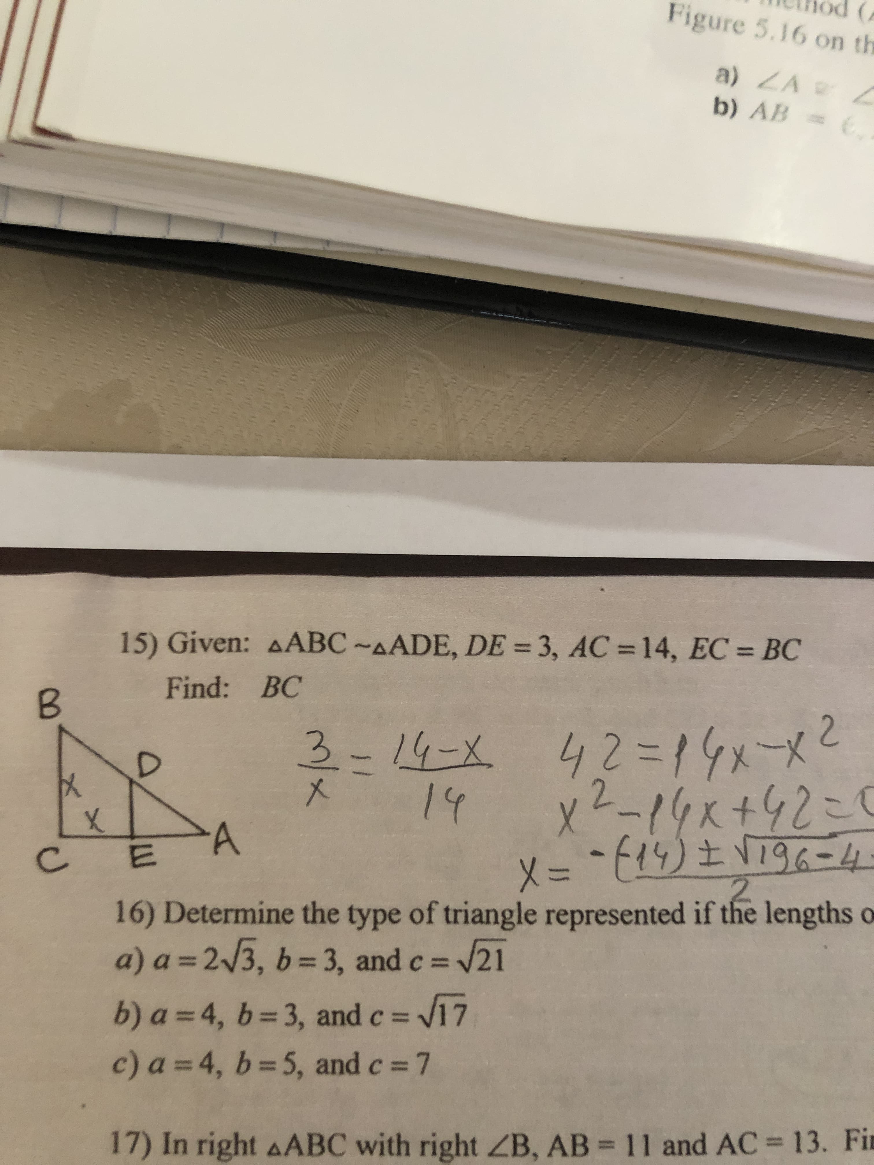 Figure 5.16 on th
a) ZA L
b) AB = E
15) Given: AABC~AADE, DE = 3, AC = 14, EC = BC
%3D
%3D
Find: BC
3-14-X 42=14メーメ
x2-19x+42こ1
メ
14
X = -14) ± VT96-4.
2.
メ=
16) Determine the type of triangle represented if the lengths o
D21
C.
a) a = 2/3, b= 3, and c =
b) a = 4, b= 3, and c = 17
c) a =4, b=5, and c% =
17) In right AABC with right ZB, AB = 11 and AC 13. Fin
