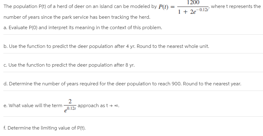 1200
The population P(t) of a herd of deer on an island can be modeled by P(f)
where t represents the
1 + 2e
e-0.12r
number of years since the park service has been tracking the herd.
a. Evaluate P(0) and interpret its meaning in the context of this problem.
b. Use the function to predict the deer population after 4 yr. Round to the nearest whole unit.
c. Use the function to predict the deer population after 8 yr.
d. Determine the number of years required for the deer population to reach 900. Round to the nearest year.
2
approach as t → o.
e0.12t
e. What value will the term
f. Determine the limiting value of P(t).

