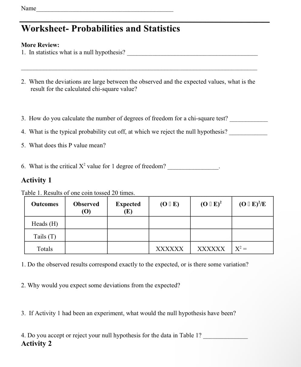 Name
Worksheet- Probabilities and Statistics
More Review:
1. In statistics what is a null hypothesis?
2. When the deviations are large between the observed and the expected values, what is the
result for the calculated chi-square value?
3. How do you calculate the number of degrees of freedom for a chi-square test?
4. What is the typical probability cut off, at which we reject the null hypothesis?
5. What does this P value mean?
6. What is the critical X² value for 1 degree of freedom?
Activity 1
Table 1. Results of one coin tossed 20 times.
Outcomes
Observed
Expected
(E)
(0)
Heads (H)
Tails (T)
Totals
(OIE)
XXXXXX
(OE)² (OE)//E
2. Why would you expect some deviations from the expected?
XXXXXX X² =
1. Do the observed results correspond exactly to the expected, or is there some variation?
3. If Activity 1 had been an experiment, what would the null hypothesis have been?
4. Do you accept or reject your null hypothesis for the data in Table 1?
Activity 2