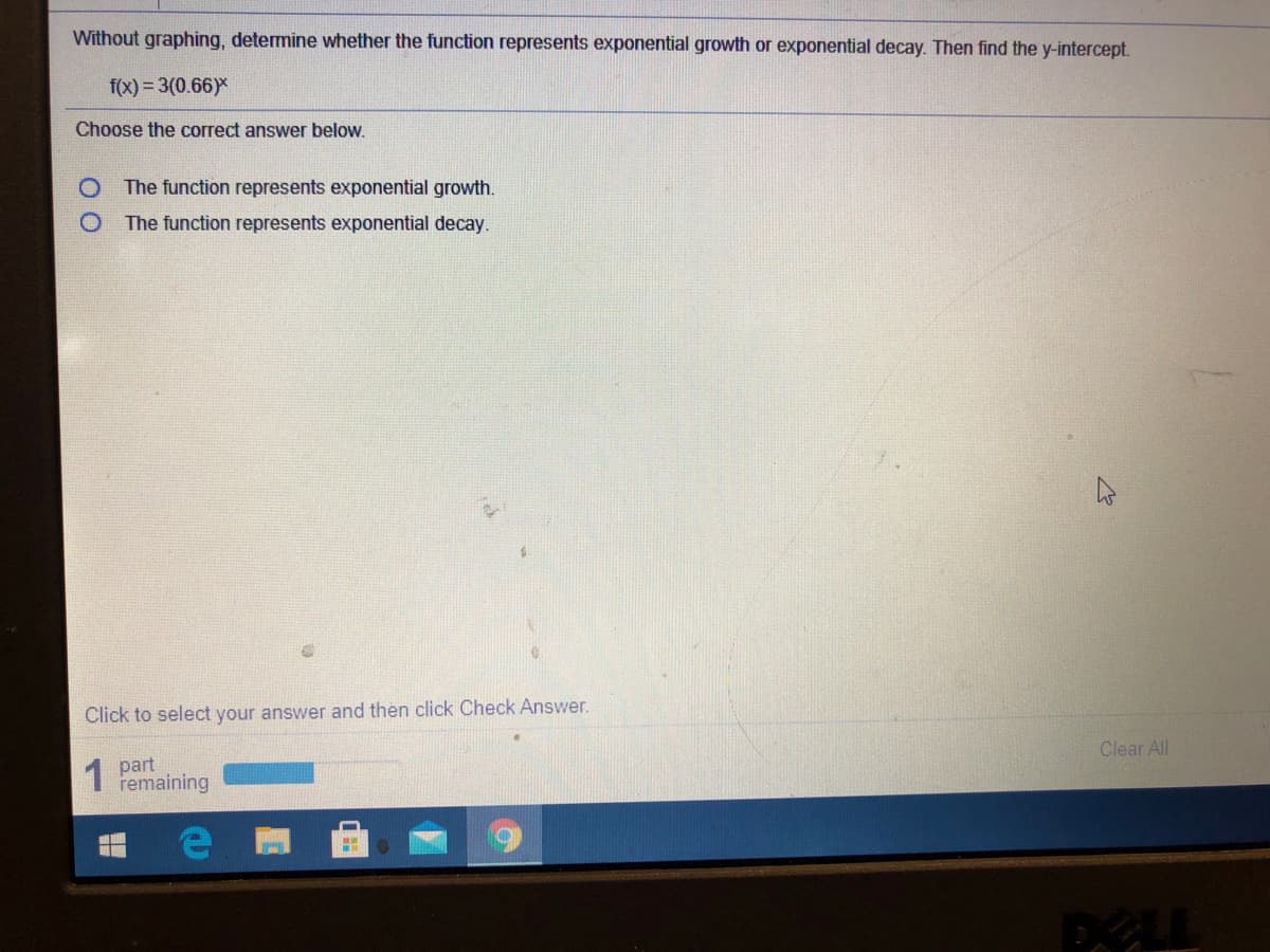 Without graphing, determine whether the function represents exponential growth or exponential decay. Then find the y-intercept.
f(x) = 3(0.66)*
Choose the correct answer below.
The function represents exponential growth.
O The function represents exponential decay.
Click to select your answer and then click Check Answer.
1
part
remaining
Clear All
