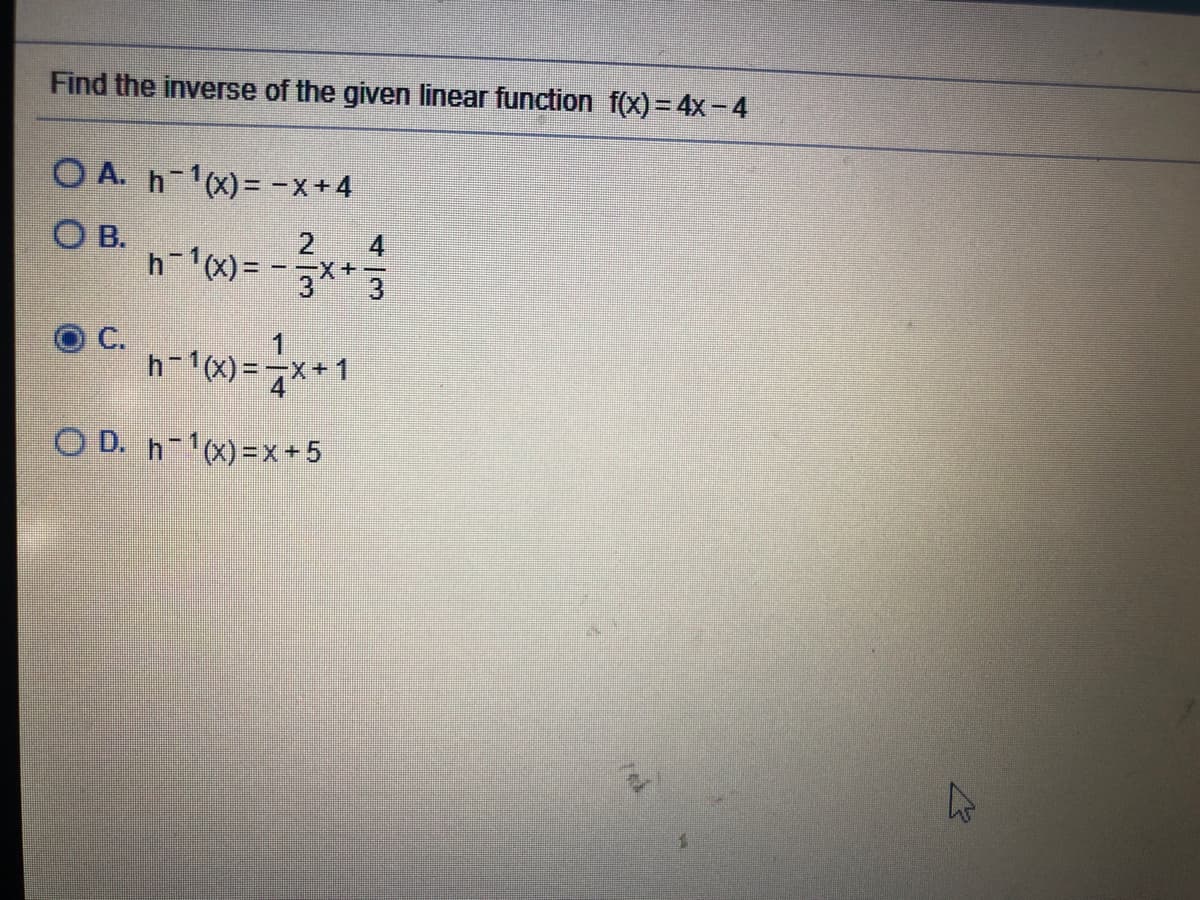 Find the inverse of the given linear function f(x) = 4x-4
O A. h-1(x)= -x+4
O B.
2
h-1x) = - x+
C.
1
h-1x) =**1
O D. h-x)=x+5

