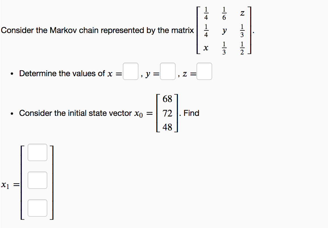 4
6.
1
Consider the Markov chain represented by the matrix
4
3
1
3
2
Determine the values of x =
y =
Z =
68
Consider the initial state vector xo =
72
Find
48
x1 =
