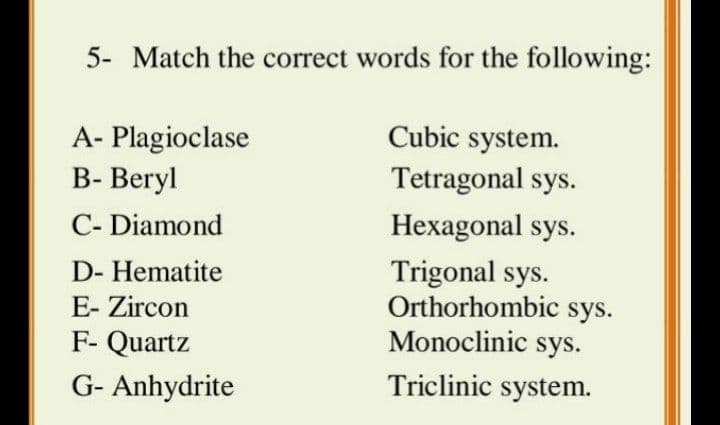 5- Match the correct words for the following:
Cubic system.
A- Plagioclase
B- Beryl
Tetragonal sys.
C- Diamond
Hexagonal sys.
Trigonal sys.
Orthorhombic sys.
Monoclinic sys.
D- Hematite
E- Zircon
F- Quartz
G- Anhydrite
Triclinic system.
