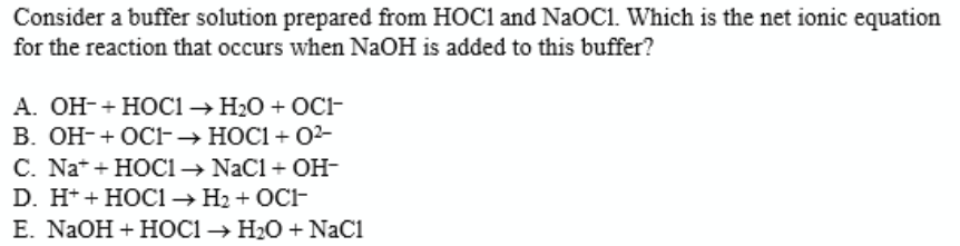 Consider a buffer solution prepared from HOC1 and NaOC1. Which is the net ionic equation
for the reaction that occurs when NaOH is added to this buffer?
А. ОН-+ НОC1— H:0 + ОС1-
В. ОН-+ ОС-— носі + 02-
C. Na+ + HOC1→ Nacl + OH-
D. H* + HOC1 → H2 + OCF
Е. NaOH + HОСІ Н:0 + NaCl
