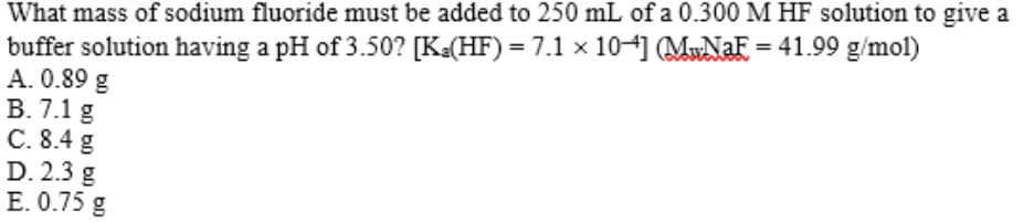 What mass of sodium fluoride must be added to 250 mL of a 0.300 M HF solution to give a
buffer solution having a pH of 3.50? [K«(HF) = 7.1 x 10] (MNAF = 41.99 g/mol)
A. 0.89 g
B. 7.1 g
C. 8.4 g
D. 2.3 g
E. 0.75 g
