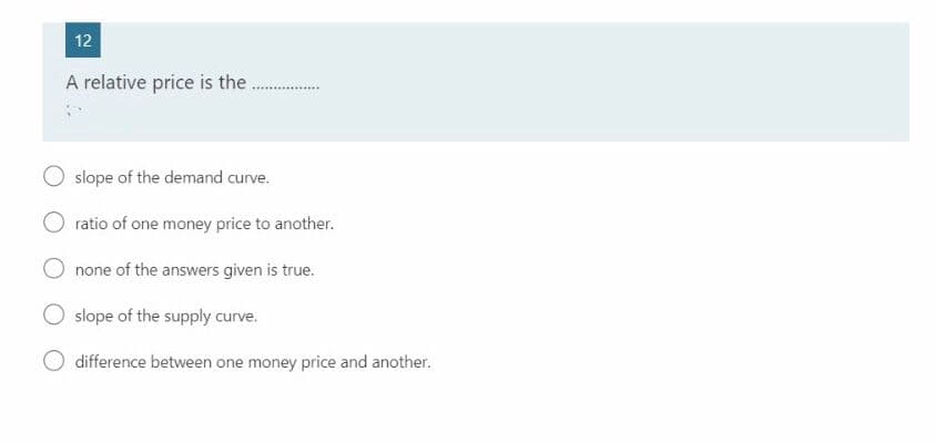 A relative price is the.
slope of the demand curve.
ratio of one money price to another.
none of the answers given is true.
slope of the supply curve.
difference between one money price and another.
2.
