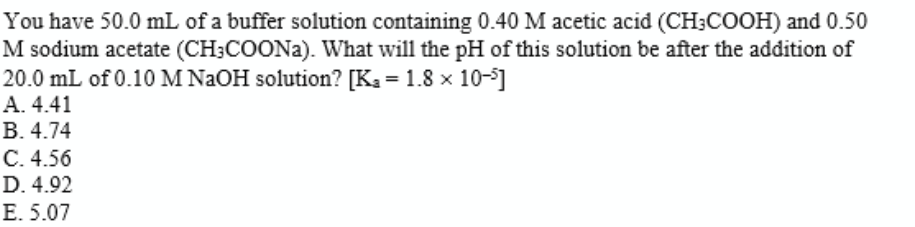 You have 50.0 mL of a buffer solution containing 0.40 M acetic acid (CH;COOH) and 0.50
M sodium acetate (CH;COONA). What will the pH of this solution be after the addition of
20.0 mL of 0.10 M NAOH solution? [Ka = 1.8 x 10-]
А. 4.41
В. 4.74
С.4.56
D. 4.92
Е. 5.07
