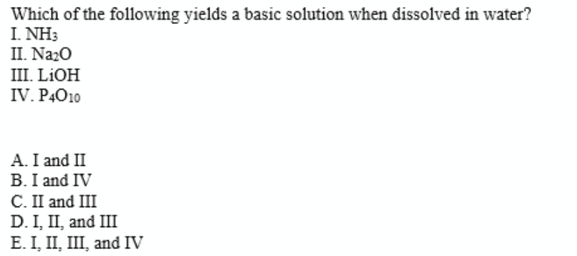 Which of the following yields a basic solution when dissolved in water?
I. NH3
II. Naz0
III. LIOH
IV. P4O10
A. I and II
B. I and IV
C. II and III
D. I, II, and III
E. I, II, III, and IV
