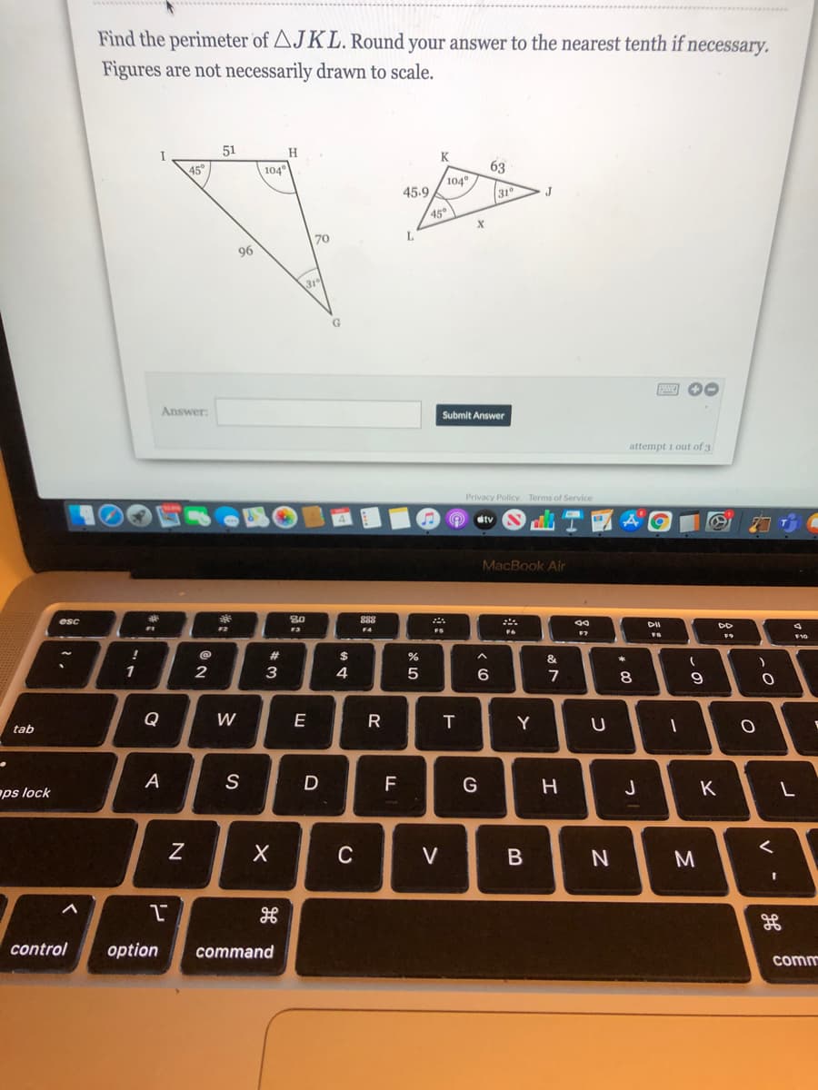 Find the perimeter of AJKL. Round your answer to the nearest tenth if necessary.
Figures are not necessarily drawn to scale.
51
H
I
K
63
104
31
45°
104°
45.9
J
45
70
L.
96
Answer:
Submit Answer
attempt 1 out of 3
Privacy Policy Terms of Service
Ctv
MacBook Air
80
888
esc
F2
F3
F4
FS
F7
F10
23
24
&
1
2
3
4
5
6
7
8
Q
W
E
T
Y
tab
A
S
F
G
J
K
ps lock
C
V
control
option
command
comm
V -
