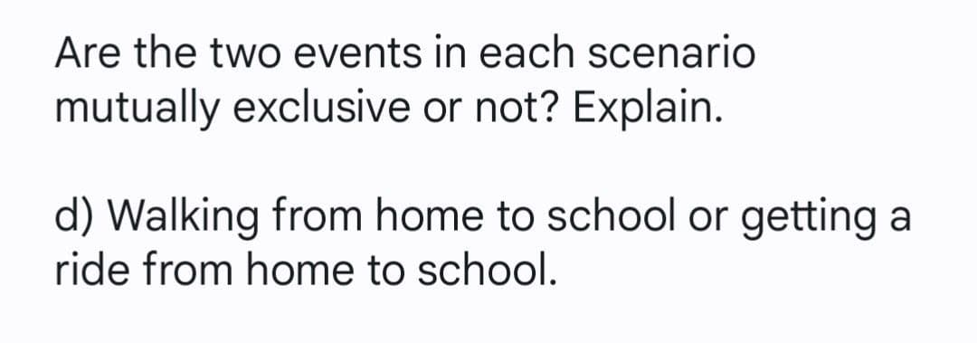 Are the two events in each scenario
mutually exclusive or not? Explain.
d) Walking from home to school or getting a
ride from home to school.
