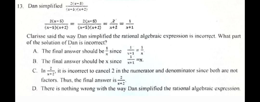 (5=צ)ב
13. Dan simplified
(נ+ x) (5=א)
2(x-5)
2(x-5)
1
%3D
%3D
(x-5)(x+2)
(x-5)(x+2)
x+2
x+1
Clarisse said the way Dan simplified the rational algebraic expression is incorrect. What part
of the solution of Dan is incorrect?
A. The final answer should be since
N-1
=x.
x+1
B. The final answer should be x since
C. In it is incorrect to cancel 2 in the numerator and denominator since both are not
factors. Thus, the final answer is
D. There is nothing wrong with the way Dan simplified the rational algebraic expression.
