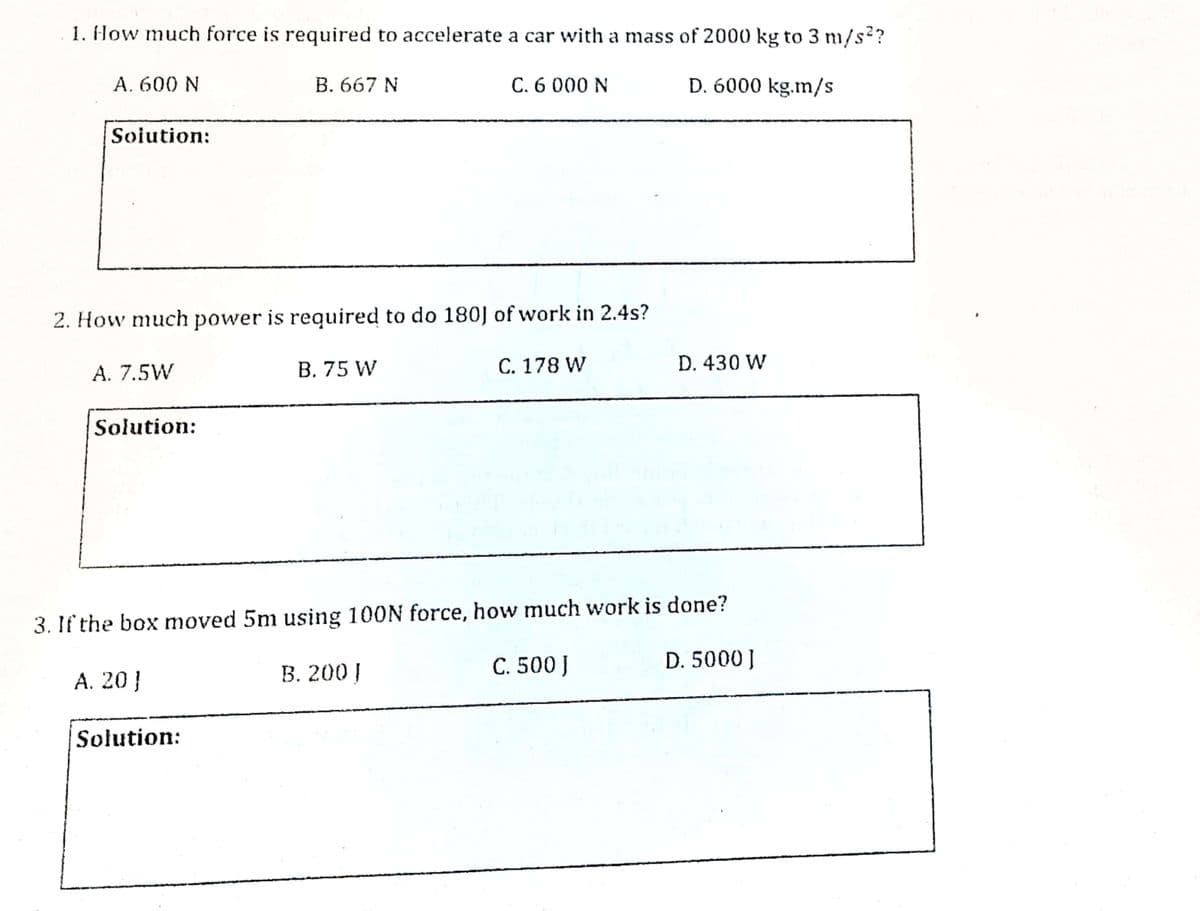 1. How much force is required to accelerate a car with a mass of 2000 kg to 3 m/s?
A. 600 N
B. 667 N
C. 6 000 N
D. 6000 kg.m/s
Soiution:
2. How much power is required to do 180] of work in 2.4s?
A. 7.5W
B. 75 W
C. 178 W
D. 430 W
Solution:
3. If the box moved 5m using 100N force, how much work is done?
A. 20 }
В. 200|
C. 500J
D. 5000J
Solution:
