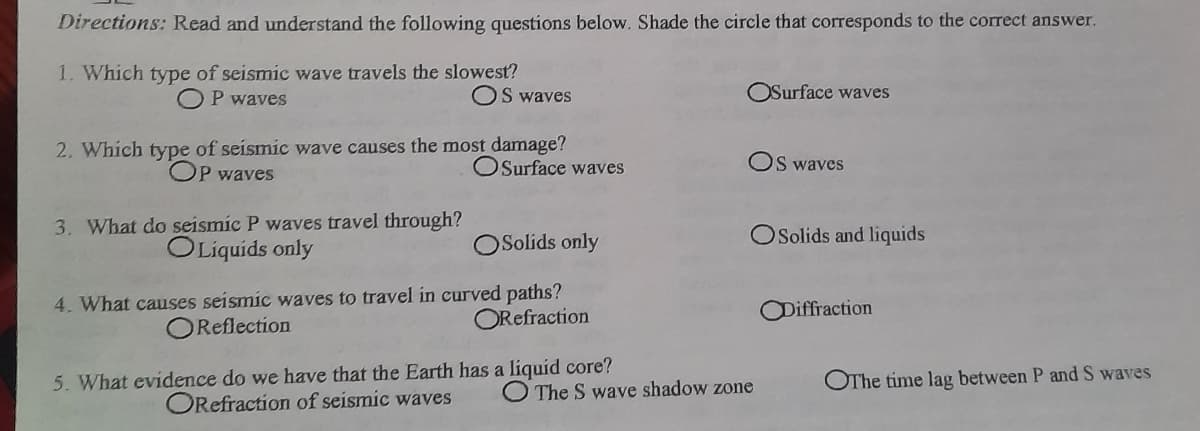 Directions: Read and understand the following questions below. Shade the circle that corresponds to the correct answer.
1. Which type of seismic wave travels the slowest?
OP waves
OS waves
OSurface waves
2. Which type of seismic wave causes the most damage?
OSurface vwaves
OS waves
OP waves
3. What do seismic P waves travel through?
OLiquids only
OSolids only
OSolids and liquids
4. What causes seismic waves to travel in curved paths?
OReflection
ORefraction
ODiffraction
5. What evidence do we have that the Earth has a liquid core?
ORefraction of seismic waves
OThe time lag between P and S waves
The S wave shadow zone
