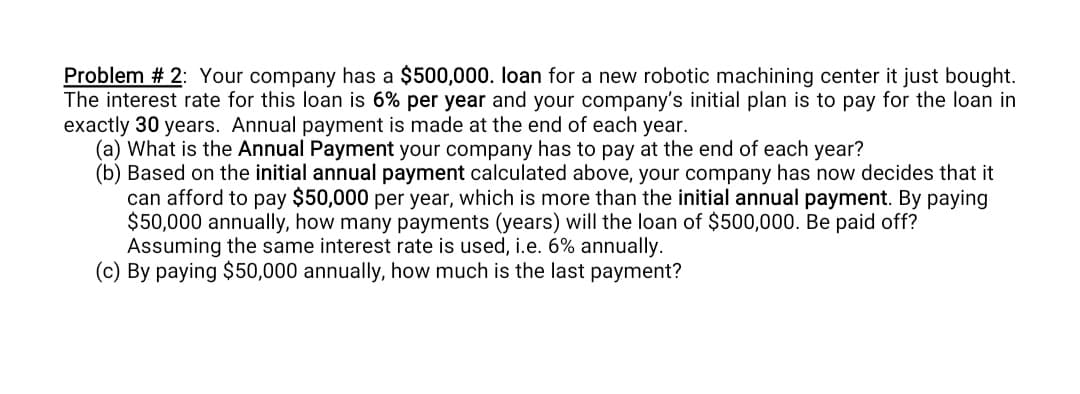 Problem # 2: Your company has a $500,000. loan for a new robotic machining center it just bought.
The interest rate for this loan is 6% per year and your company's initial plan is to pay for the loan in
exactly 30 years. Annual payment is made at the end of each year.
(a) What is the Annual Payment your company has to pay at the end of each year?
(b) Based on the initial annual payment calculated above, your company has now decides that it
can afford to pay $50,000 per year, which is more than the initial annual payment. By paying
$50,000 annually, how many payments (years) will the loan of $500,000. Be paid off?
Assuming the same interest rate is used, i.e. 6% annually.
(c) By paying $50,000 annually, how much is the last payment?

