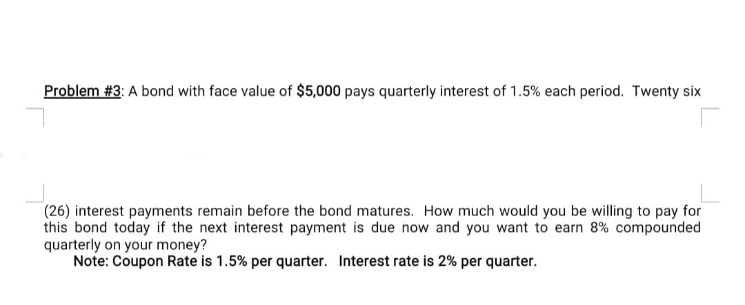 Problem #3: A bond with face value of $5,000 pays quarterly interest of 1.5% each period. Twenty six
(26) interest payments remain before the bond matures. How much would you be willing to pay for
this bond today if the next interest payment is due now and you want to earn 8% compounded
quarterly on your money?
Note: Coupon Rate is 1.5% per quarter. Interest rate is 2% per quarter.
