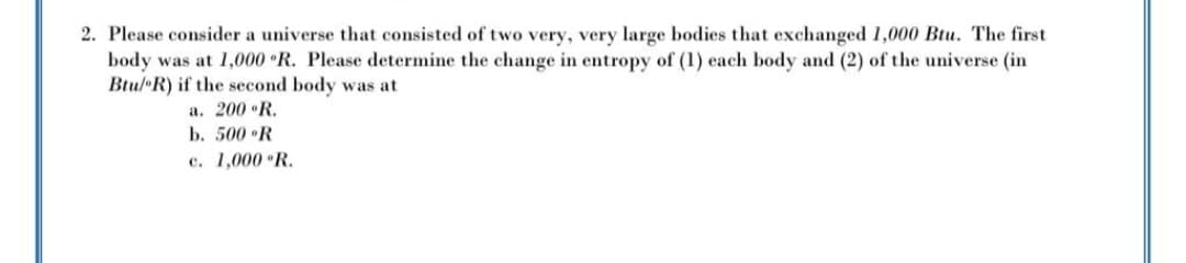 2. Please consider a universe that consisted of two very, very large bodies that exchanged 1,000 Btu. The first
body was at 1,000 R. Please determine the change in entropy of (1) each body and (2) of the universe (in
Btul R) if the second body was at
a. 200 •R.
b. 500 R
c. 1,000 R.
