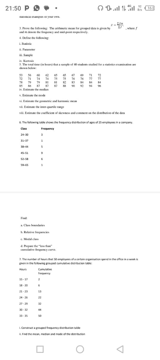 21:50 P
statistical examples of your own.
3. Prove the following: The arithmetic mean for grouped data is given by
and m denote the frequency and mid-point respectively.
4. Define the following:
i. Statistic
Parameter
53
72
78
ii.
iii. Sample
iv. Kurtosis
5. The total time (in hours) that a sample of 40 students studied for a statistics examination are
shown below:
56
71
24-30
31-37
38-44
45-51
52-58
59-65
Find:
79
85 86 87 87
iv. Estimate the median
v. Estimate the mode
vi. Estimate the geometric and harmonic mean
vii. Estimate the inter-quartile range
viii. Estimate the coefficient of skewness and comment on the distribution of the data
60 62
74 74 75
79 81 81
87
6. The following table shows the frequency distribution of ages of 25 employees in a company.
Class
Frequency
a. Class boundaries
b. Relative frequencies
c. Modal class
15-17
18-20
3
1
5
9
6
1
d. Prepare the "less than"
cumulative frequency curve.
21-23
24-26
27-29
30-32
33-35
Cumulative
frequency
65 65 67 69 71 72
76 76 77 77
83
84 84 84
90
92 94 96
2
6
13
7. The number of hours that 50 employees of a certain organisation spend in the office in a week is
given in the following grouped cumulative distribution table:
Hours
22
32
75
82
44
01
50
Σfm
x = 2m
27
i. Construct a grouped frequency distribution table
ii. Find the mean, median and mode of the distribution
, where f
O
92
B/s
16