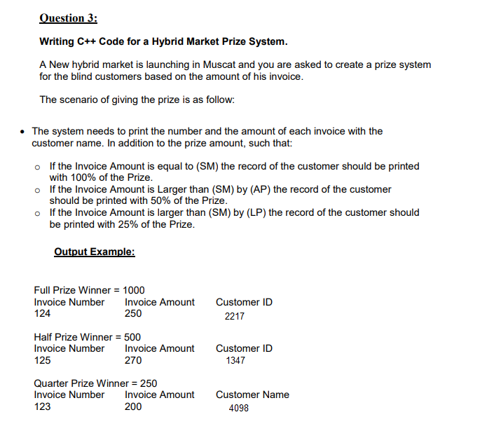 Writing C++ Code for a Hybrid Market Prize System.
A New hybrid market is launching in Muscat and you are asked to create a prize system
for the blind customers based on the amount of his invoice.
The scenario of giving the prize is as follow:
• The system needs to print the number and the amount of each invoice with the
customer name. In addition to the prize amount, such that:
o If the Invoice Amount is equal to (SM) the record of the customer should be printed
with 100% of the Prize.
o If the Invoice Amount is Larger than (SM) by (AP) the record of the customer
should be printed with 50% of the Prize.
o If the Invoice Amount is larger than (SM) by (LP) the record of the customer should
be printed with 25% of the Prize.
Output Example:
Full Prize Winner = 1000
Invoice Number
124
Invoice Amount
250
Customer ID
2217
Half Prize Winner = 500
Invoice Number
Invoice Amount
Customer ID
125
270
1347
Quarter Prize Winner = 250
Invoice Number
Invoice Amount
Customer Name
123
200
4098
