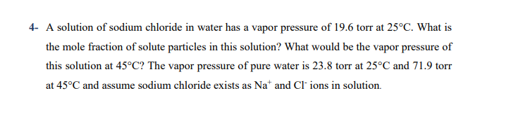 A solution of sodium chloride in water has a vapor pressure of 19.6 torr at 25°C. What is
the mole fraction of solute particles in this solution? What would be the vapor pressure of
this solution at 45°C? The vapor pressure of pure water is 23.8 torr at 25°C and 71.9 torr
at 45°C and assume sodium chloride exists as Na* and CI ions in solution.
