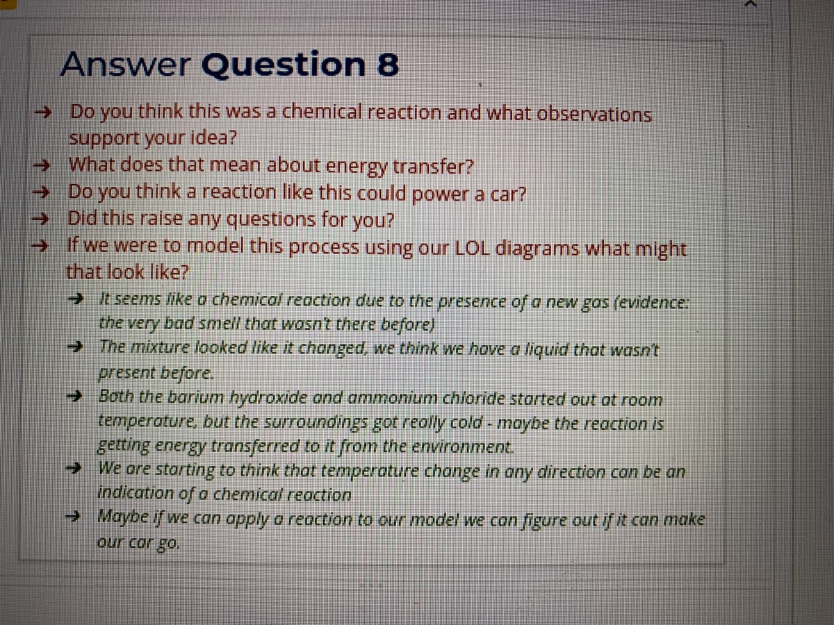Answer Question 8
→ Do you think this was a chemical reaction and what observations
support your idea?
What does that mean about energy transfer?
→ Do you think a reaction like this could power a car?
→ Did this raise any questions for you?
→ If we were to model this process using our LOL diagrams what might
that look like?
→ It seems like a chemical reaction due to the presence of a new gos (evidence:
the very bad smell that wasn't there before)
→ The mixture looked like it chonged, we think we hove a liquid that wasn't
present before.
→ Both the barium hydroxide and ammonium chloride storted out ot room
temperature, but the surroundings got really cold - moybe the reaction is
getting energy transferred to it from the environment.
→ We are starting to think that temperature change in ony direction can be an
indication of a chemical reaction
→ Maybe if we can apply o reaction to our model we con figure out if it can make
our cor go.
